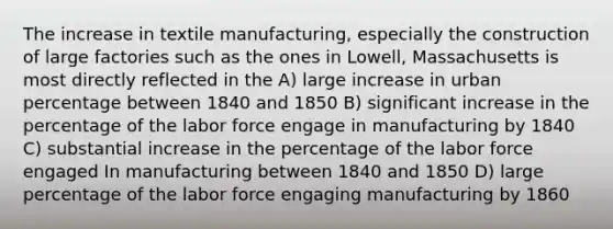 The increase in textile manufacturing, especially the construction of large factories such as the ones in Lowell, Massachusetts is most directly reflected in the A) large increase in urban percentage between 1840 and 1850 B) significant increase in the percentage of the labor force engage in manufacturing by 1840 C) substantial increase in the percentage of the labor force engaged In manufacturing between 1840 and 1850 D) large percentage of the labor force engaging manufacturing by 1860