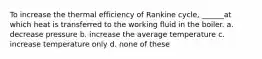 To increase the thermal efficiency of Rankine cycle, ______at which heat is transferred to the working fluid in the boiler. a. decrease pressure b. increase the average temperature c. increase temperature only d. none of these