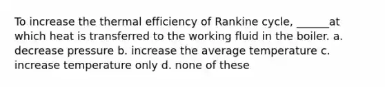 To increase the thermal efficiency of Rankine cycle, ______at which heat is transferred to the working fluid in the boiler. a. decrease pressure b. increase the average temperature c. increase temperature only d. none of these