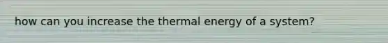 how can you increase the thermal energy of a system?