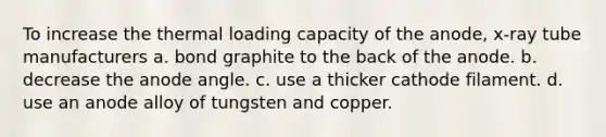 To increase the thermal loading capacity of the anode, x-ray tube manufacturers a. bond graphite to the back of the anode. b. decrease the anode angle. c. use a thicker cathode filament. d. use an anode alloy of tungsten and copper.