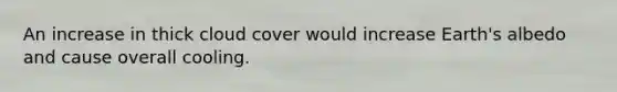 An increase in thick cloud cover would increase Earth's albedo and cause overall cooling.