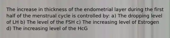 The increase in thickness of the endometrial layer during the first half of the menstrual cycle is controlled by: a) The dropping level of LH b) The level of the FSH c) The increasing level of Estrogen d) The increasing level of the HcG