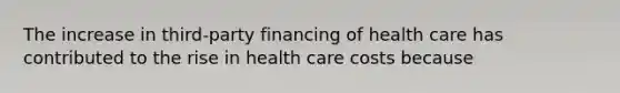 The increase in​ third-party financing of health care has contributed to the rise in health care costs because