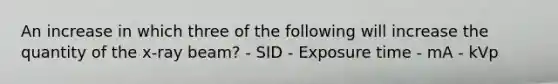 An increase in which three of the following will increase the quantity of the x-ray beam? - SID - Exposure time - mA - kVp