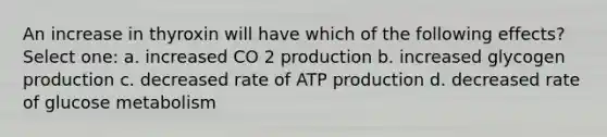 An increase in thyroxin will have which of the following effects? Select one: a. increased CO 2 production b. increased glycogen production c. decreased rate of ATP production d. decreased rate of glucose metabolism