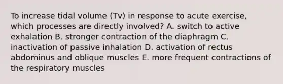 To increase tidal volume (Tv) in response to acute exercise, which processes are directly involved? A. switch to active exhalation B. stronger contraction of the diaphragm C. inactivation of passive inhalation D. activation of rectus abdominus and oblique muscles E. more frequent contractions of the respiratory muscles