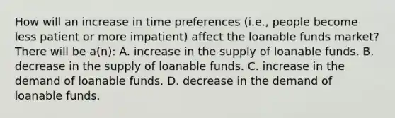 How will an increase in time preferences (i.e., people become less patient or more impatient) affect the loanable funds market? There will be a(n): A. increase in the supply of loanable funds. B. decrease in the supply of loanable funds. C. increase in the demand of loanable funds. D. decrease in the demand of loanable funds.