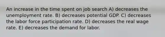 An increase in the time spent on job search A) decreases the unemployment rate. B) decreases potential GDP. C) decreases the labor force participation rate. D) decreases the real wage rate. E) decreases the demand for labor.