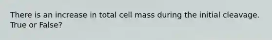 There is an increase in total cell mass during the initial cleavage. True or False?