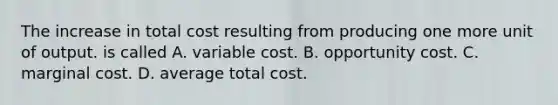 The increase in total cost resulting from producing one more unit of output. is called A. variable cost. B. opportunity cost. C. marginal cost. D. average total cost.