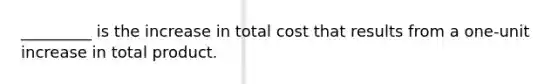 _________ is the increase in total cost that results from a one-unit increase in total product.