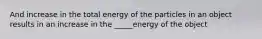 And increase in the total energy of the particles in an object results in an increase in the _____energy of the object