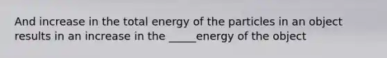 And increase in the total energy of the particles in an object results in an increase in the _____energy of the object