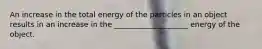 An increase in the total energy of the particles in an object results in an increase in the ____________________ energy of the object.