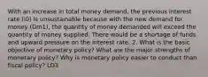 With an increase in total money demand, the previous interest rate (i0) is unsustainable because with the new demand for money (Dm1), the quantity of money demanded will exceed the quantity of money supplied. There would be a shortage of funds and upward pressure on the interest rate. 2. What is the basic objective of monetary policy? What are the major strengths of monetary policy? Why is monetary policy easier to conduct than fiscal policy? LO3