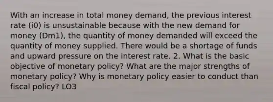 With an increase in total money demand, the previous interest rate (i0) is unsustainable because with the new demand for money (Dm1), the quantity of money demanded will exceed the quantity of money supplied. There would be a shortage of funds and upward pressure on the interest rate. 2. What is the basic objective of monetary policy? What are the major strengths of monetary policy? Why is monetary policy easier to conduct than fiscal policy? LO3