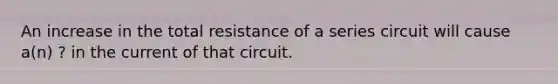 An increase in the total resistance of a series circuit will cause a(n) ? in the current of that circuit.