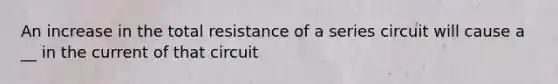 An increase in the total resistance of a series circuit will cause a __ in the current of that circuit