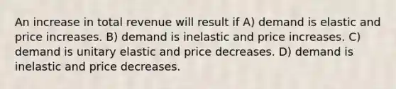 An increase in total revenue will result if A) demand is elastic and price increases. B) demand is inelastic and price increases. C) demand is unitary elastic and price decreases. D) demand is inelastic and price decreases.