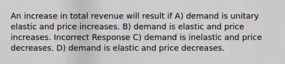 An increase in total revenue will result if A) demand is unitary elastic and price increases. B) demand is elastic and price increases. Incorrect Response C) demand is inelastic and price decreases. D) demand is elastic and price decreases.