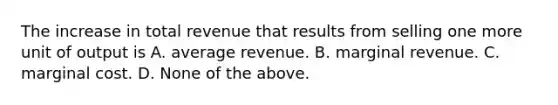 The increase in total revenue that results from selling one more unit of output is A. average revenue. B. marginal revenue. C. marginal cost. D. None of the above.