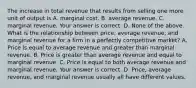 The increase in total revenue that results from selling one more unit of output is A. marginal cost. B. average revenue. C. marginal revenue. Your answer is correct. D. None of the above. What is the relationship between​ price, average​ revenue, and marginal revenue for a firm in a perfectly competitive​ market? A. Price is equal to average revenue and greater than marginal revenue. B. Price is greater than average revenue and equal to marginal revenue. C. Price is equal to both average revenue and marginal revenue. Your answer is correct. D. ​Price, average​ revenue, and marginal revenue usually all have different values.