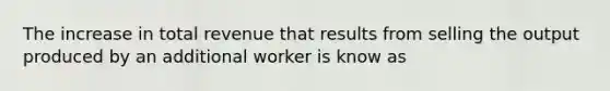 The increase in total revenue that results from selling the output produced by an additional worker is know as