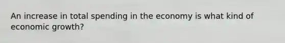 An increase in total spending in the economy is what kind of economic growth?