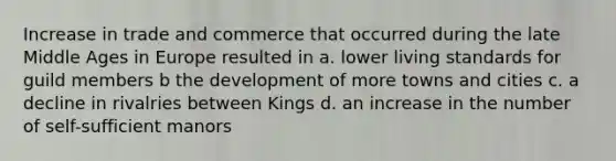 Increase in trade and commerce that occurred during the late Middle Ages in Europe resulted in a. lower living standards for guild members b the development of more towns and cities c. a decline in rivalries between Kings d. an increase in the number of self-sufficient manors