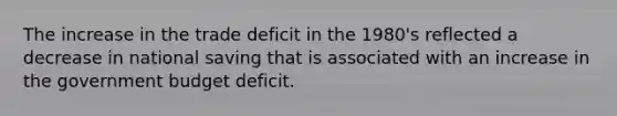 The increase in the trade deficit in the 1980's reflected a decrease in national saving that is associated with an increase in the government budget deficit.