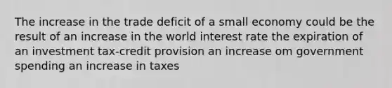 The increase in the trade deficit of a small economy could be the result of an increase in the world interest rate the expiration of an investment tax-credit provision an increase om government spending an increase in taxes