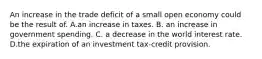 An increase in the trade deficit of a small open economy could be the result of. A.an increase in taxes. B. an increase in government spending. C. a decrease in the world interest rate. D.the expiration of an investment tax-credit provision.