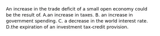 An increase in the trade deficit of a small open economy could be the result of. A.an increase in taxes. B. an increase in government spending. C. a decrease in the world interest rate. D.the expiration of an investment tax-credit provision.