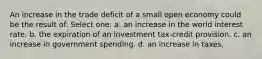 An increase in the trade deficit of a small open economy could be the result of: Select one: a. an increase in the world interest rate. b. the expiration of an investment tax-credit provision. c. an increase in government spending. d. an increase in taxes.