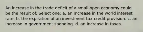 An increase in the trade deficit of a small open economy could be the result of: Select one: a. an increase in the world interest rate. b. the expiration of an investment tax-credit provision. c. an increase in government spending. d. an increase in taxes.