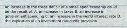 An increase in the trade deficit of a small open economy could be the result of: A. in increase in taxes B. an increase in government spending C. an increase in the world interest rate D. the expiration of an investment tax-credit provision