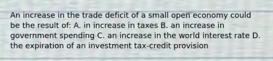 An increase in the trade deficit of a small open economy could be the result of: A. in increase in taxes B. an increase in government spending C. an increase in the world interest rate D. the expiration of an investment tax-credit provision