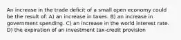 An increase in the trade deficit of a small open economy could be the result of: A) an increase in taxes. B) an increase in government spending. C) an increase in the world interest rate. D) the expiration of an investment tax-credit provision