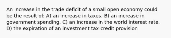 An increase in the trade deficit of a small open economy could be the result of: A) an increase in taxes. B) an increase in government spending. C) an increase in the world interest rate. D) the expiration of an investment tax-credit provision