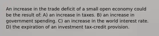 An increase in the trade deficit of a small open economy could be the result of: A) an increase in taxes. B) an increase in government spending. C) an increase in the world interest rate. D) the expiration of an investment tax-credit provision.