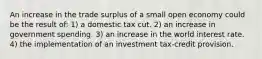 An increase in the trade surplus of a small open economy could be the result of: 1) a domestic tax cut. 2) an increase in government spending. 3) an increase in the world interest rate. 4) the implementation of an investment tax-credit provision.