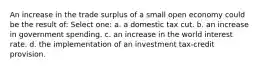 An increase in the trade surplus of a small open economy could be the result of: Select one: a. a domestic tax cut. b. an increase in government spending. c. an increase in the world interest rate. d. the implementation of an investment tax-credit provision.