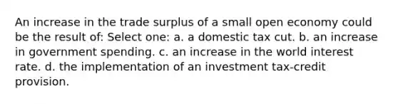 An increase in the trade surplus of a small open economy could be the result of: Select one: a. a domestic tax cut. b. an increase in government spending. c. an increase in the world interest rate. d. the implementation of an investment tax-credit provision.