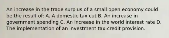 An increase in the trade surplus of a small open economy could be the result of: A. A domestic tax cut B. An increase in government spending C. An increase in the world interest rate D. The implementation of an investment tax-credit provision.