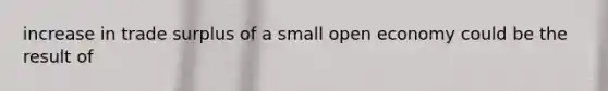 increase in trade surplus of a small open economy could be the result of
