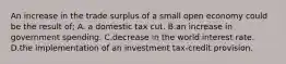 An increase in the trade surplus of a small open economy could be the result of; A. a domestic tax cut. B.an increase in government spending. C.decrease in the world interest rate. D.the implementation of an investment tax-credit provision.