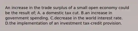 An increase in the trade surplus of a small open economy could be the result of; A. a domestic tax cut. B.an increase in government spending. C.decrease in the world interest rate. D.the implementation of an investment tax-credit provision.