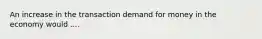 An increase in the transaction demand for money in the economy would ....