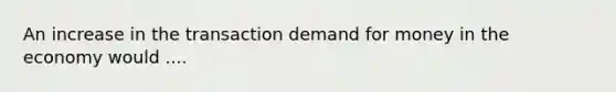 An increase in the transaction demand for money in the economy would ....